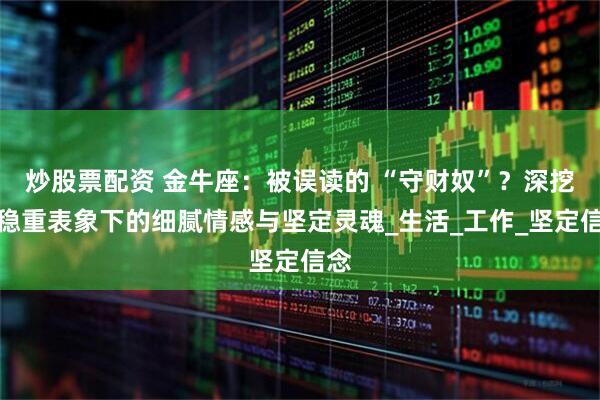 炒股票配资 金牛座：被误读的 “守财奴”？深挖其稳重表象下的细腻情感与坚定灵魂_生活_工作_坚定信念