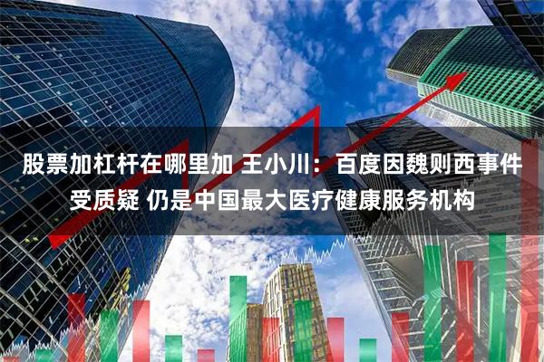 股票加杠杆在哪里加 王小川：百度因魏则西事件受质疑 仍是中国最大医疗健康服务机构