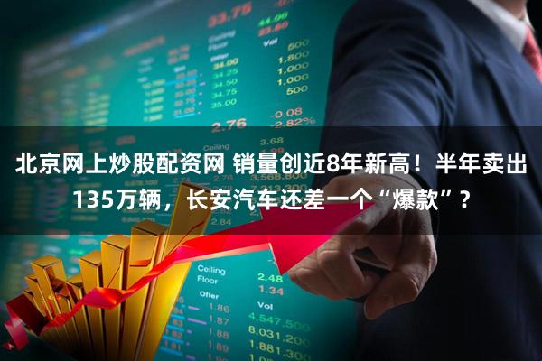 北京网上炒股配资网 销量创近8年新高！半年卖出135万辆，长安汽车还差一个“爆款”？