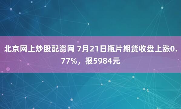北京网上炒股配资网 7月21日瓶片期货收盘上涨0.77%，报5984元