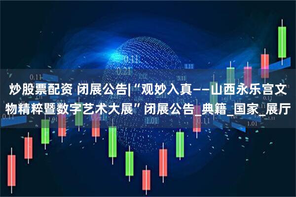 炒股票配资 闭展公告|“观妙入真——山西永乐宫文物精粹暨数字艺术大展”闭展公告_典籍_国家_展厅