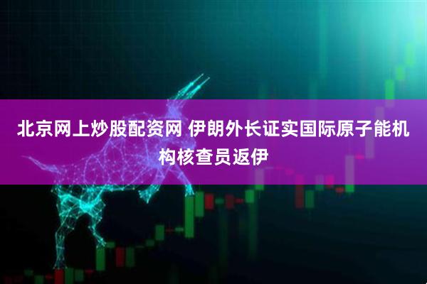北京网上炒股配资网 伊朗外长证实国际原子能机构核查员返伊