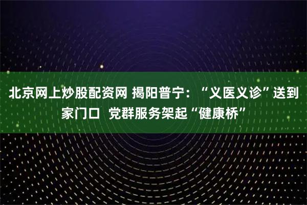北京网上炒股配资网 揭阳普宁：“义医义诊”送到家门口  党群服务架起“健康桥”