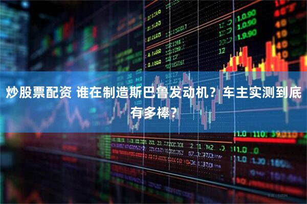 炒股票配资 谁在制造斯巴鲁发动机？车主实测到底有多棒？