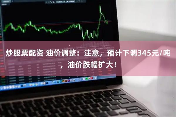炒股票配资 油价调整：注意，预计下调345元/吨，油价跌幅扩大！