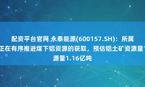 配资平台官网 永泰能源(600157.SH)：所属8座矿井正在有序推进煤下铝资源的获取，预估铝土矿资源量1.16亿吨