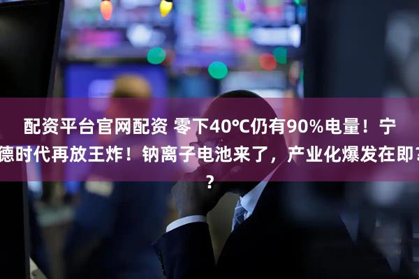 配资平台官网配资 零下40℃仍有90%电量！宁德时代再放王炸！钠离子电池来了，产业化爆发在即？