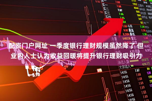 配资门户网址 一季度银行理财规模虽然降了 但业内人士认为收益回暖将提升银行理财吸引力