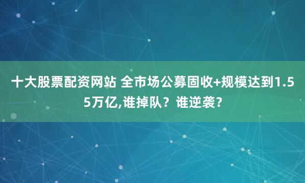 十大股票配资网站 全市场公募固收+规模达到1.55万亿,谁掉队？谁逆袭？