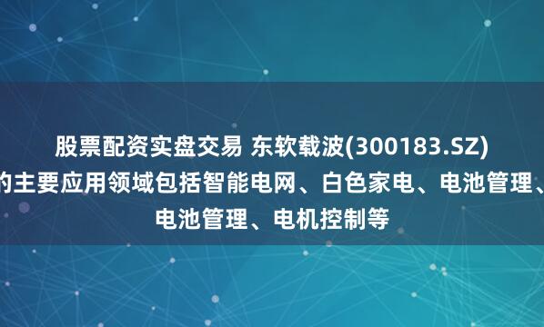 股票配资实盘交易 东软载波(300183.SZ)：芯片产品的主要应用领域包括智能电网、白色家电、电池管理、电机控制等
