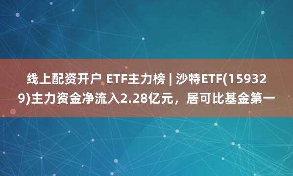 线上配资开户 ETF主力榜 | 沙特ETF(159329)主力资金净流入2.28亿元，居可比基金第一