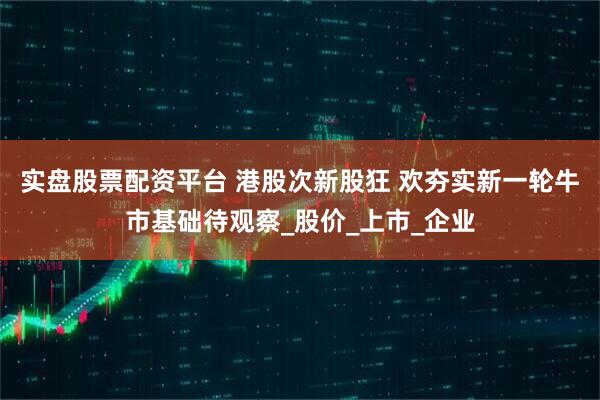 实盘股票配资平台 港股次新股狂 欢夯实新一轮牛市基础待观察_股价_上市_企业