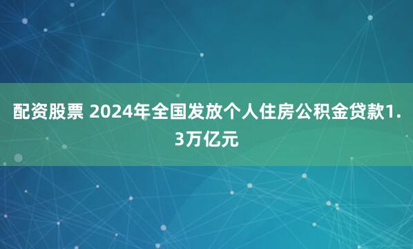 配资股票 2024年全国发放个人住房公积金贷款1.3万亿元