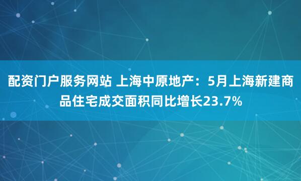 配资门户服务网站 上海中原地产：5月上海新建商品住宅成交面积同比增长23.7%