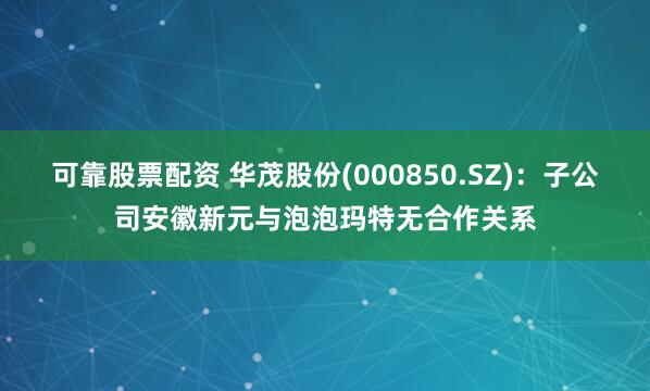 可靠股票配资 华茂股份(000850.SZ)：子公司安徽新元与泡泡玛特无合作关系