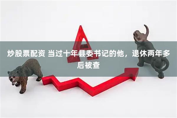 炒股票配资 当过十年县委书记的他，退休两年多后被查