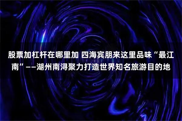 股票加杠杆在哪里加 四海宾朋来这里品味“最江南”——湖州南浔聚力打造世界知名旅游目的地