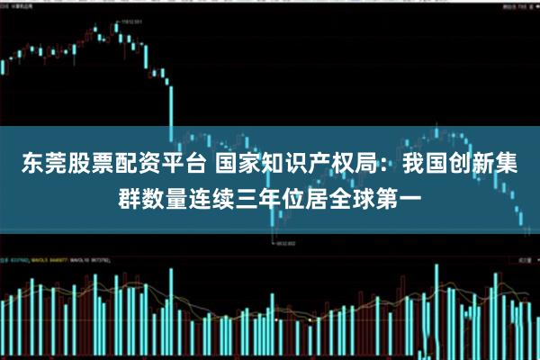 东莞股票配资平台 国家知识产权局：我国创新集群数量连续三年位居全球第一