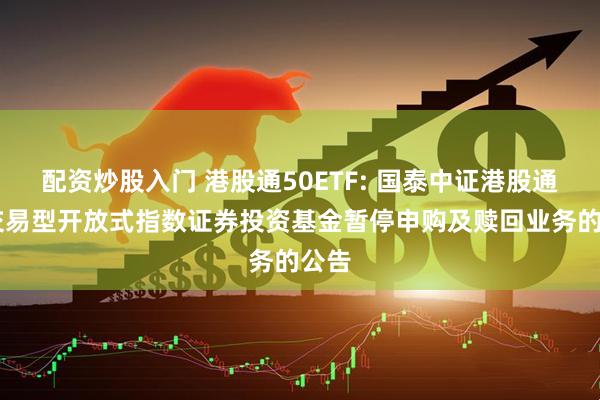 配资炒股入门 港股通50ETF: 国泰中证港股通50交易型开放式指数证券投资基金暂停申购及赎回业务的公告