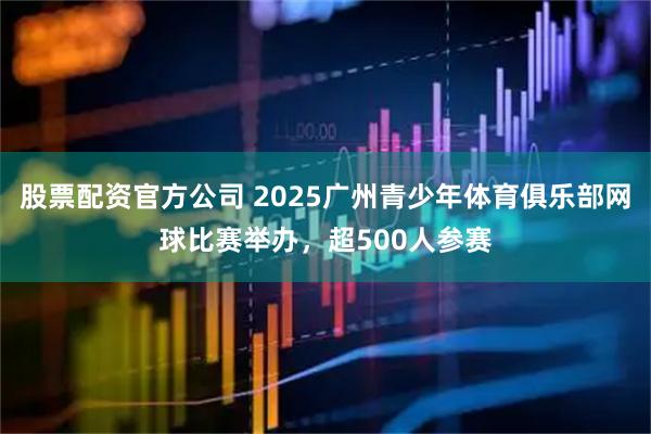 股票配资官方公司 2025广州青少年体育俱乐部网球比赛举办，超500人参赛