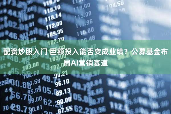 配资炒股入门 巨额投入能否变成业绩？公募基金布局AI营销赛道
