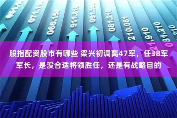 股指配资股市有哪些 梁兴初调离47军，任38军军长，是没合适将领胜任，还是有战略目的
