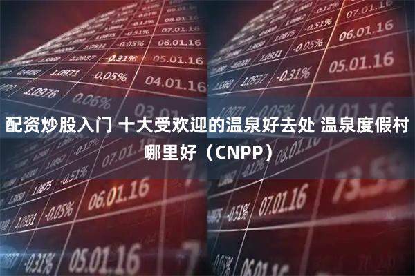配资炒股入门 十大受欢迎的温泉好去处 温泉度假村哪里好（CNPP）