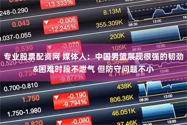 专业股票配资网 媒体人：中国男篮展现很强的韧劲&困难时段不泄气 但防守问题不小