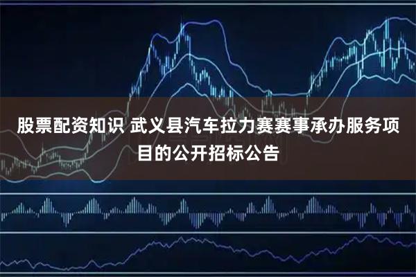 股票配资知识 武义县汽车拉力赛赛事承办服务项目的公开招标公告