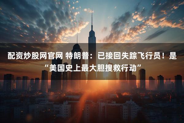 配资炒股网官网 特朗普：已接回失踪飞行员！是“美国史上最大胆搜救行动”