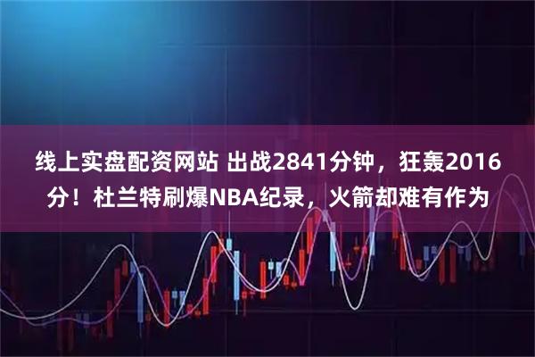 线上实盘配资网站 出战2841分钟，狂轰2016分！杜兰特刷爆NBA纪录，火箭却难有作为