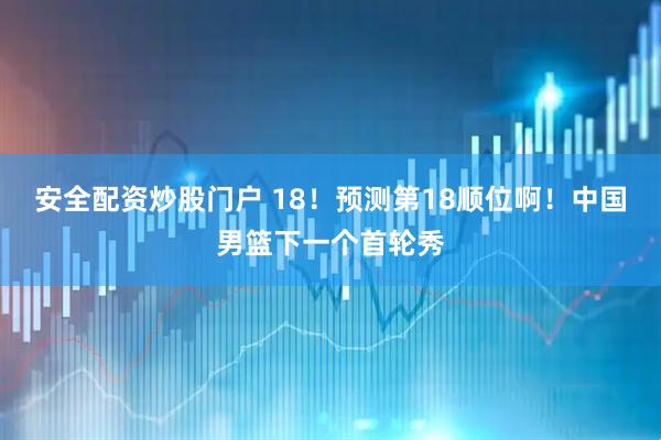 安全配资炒股门户 18！预测第18顺位啊！中国男篮下一个首轮秀