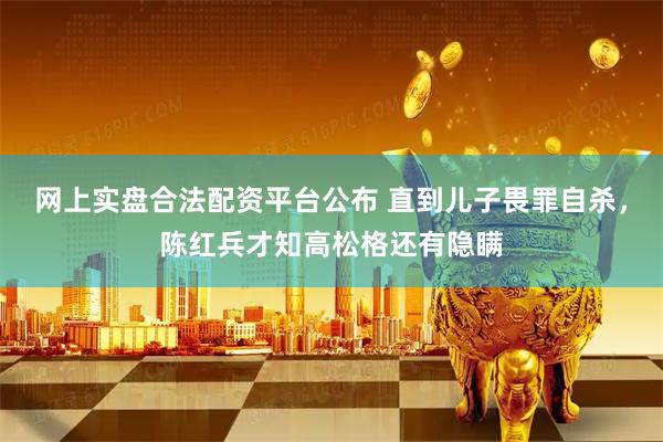 网上实盘合法配资平台公布 直到儿子畏罪自杀，陈红兵才知高松格还有隐瞒