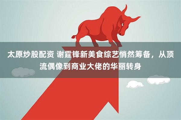 太原炒股配资 谢霆锋新美食综艺悄然筹备，从顶流偶像到商业大佬的华丽转身