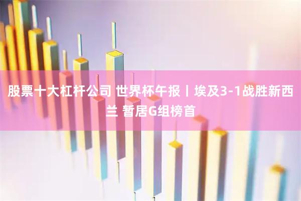 股票十大杠杆公司 世界杯午报丨埃及3-1战胜新西兰 暂居G组榜首