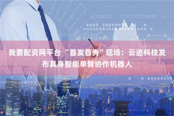 我要配资网平台 “首发首秀”现场：云迹科技发布具身智能单臂协作机器人