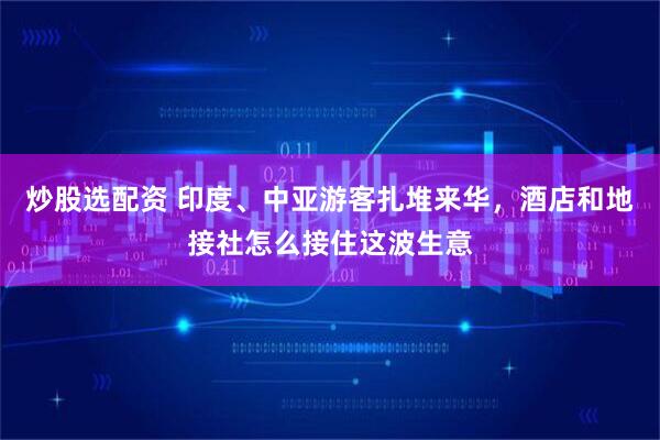炒股选配资 印度、中亚游客扎堆来华，酒店和地接社怎么接住这波生意