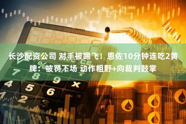 长沙配资公司 对手被踢飞！恩佐10分钟连吃2黄牌：被罚下场 动作粗野+向裁判鼓掌