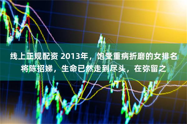 线上正规配资 2013年，饱受重病折磨的女排名将陈招娣，生命已然走到尽头，在弥留之