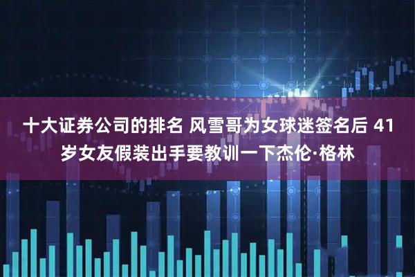 十大证券公司的排名 风雪哥为女球迷签名后 41岁女友假装出手要教训一下杰伦·格林