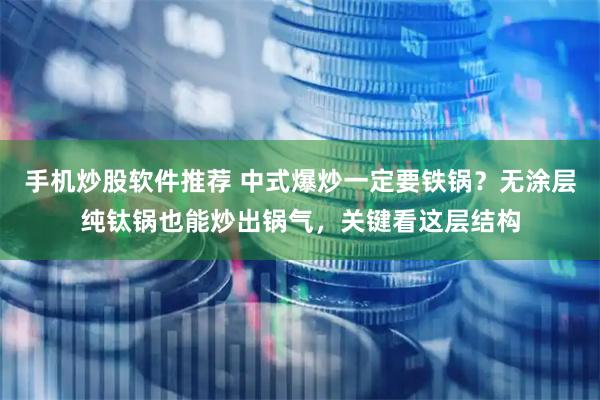 手机炒股软件推荐 中式爆炒一定要铁锅？无涂层纯钛锅也能炒出锅气，关键看这层结构