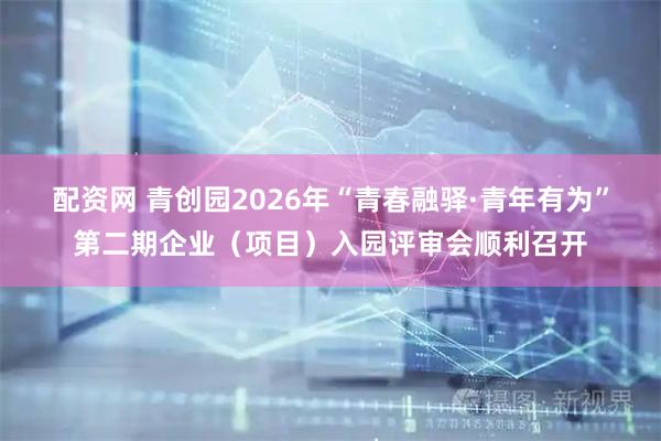 配资网 青创园2026年“青春融驿·青年有为”第二期企业（项目）入园评审会顺利召开