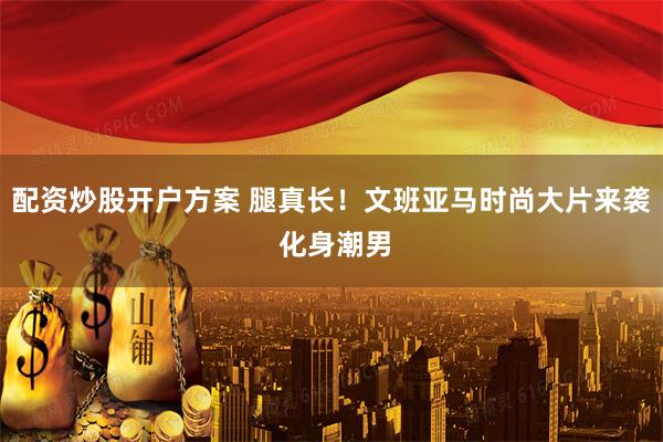 配资炒股开户方案 腿真长！文班亚马时尚大片来袭 化身潮男