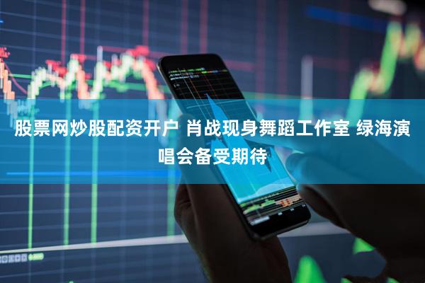 股票网炒股配资开户 肖战现身舞蹈工作室 绿海演唱会备受期待